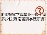湖南警察学院毕业一般工资多少钱(湖南警察学院薪资)
