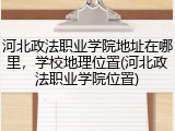河北政法职业学院地址在哪里，学校地理位置(河北政法职业学院位置)