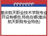 重庆航天职业技术学院专业开设有哪些,特色在哪(重庆航天职院专业特色)