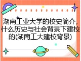 湖南工业大学的校史简介，什么历史与社会背景下建校的(湖南工大建校背景)