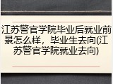 江苏警官学院毕业后就业前景怎么样，毕业生去向(江苏警官学院就业去向)