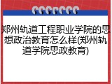 郑州轨道工程职业学院的思想政治教育怎么样(郑州轨道学院思政教育)