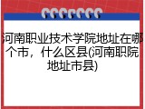 河南职业技术学院地址在哪个市，什么区县(河南职院地址市县)