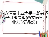 西安信息职业大学一般要多少分才能录取(西安信息职业大学录取分)