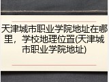 天津城市职业学院地址在哪里，学校地理位置(天津城市职业学院地址)