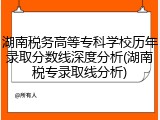湖南税务高等专科学校历年录取分数线深度分析(湖南税专录取线分析)