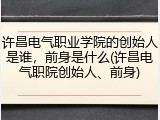 许昌电气职业学院的创始人是谁，前身是什么(许昌电气职院创始人、前身)