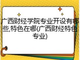 广西财经学院专业开设有哪些,特色在哪(广西财经特色专业)
