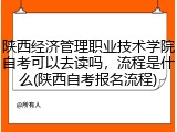 陕西经济管理职业技术学院自考可以去读吗，流程是什么(陕西自考报名流程)