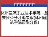 林州建筑职业技术学院一般要多少分才能录取(林州建筑学院录取分数)