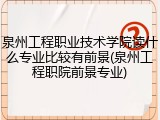 泉州工程职业技术学院读什么专业比较有前景(泉州工程职院前景专业)