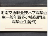 湖南交通职业技术学院毕业生一般年薪多少钱(湖南交院毕业生薪资)