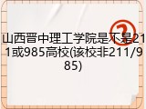 山西晋中理工学院是不是211或985高校(该校非211/985)