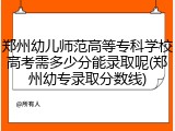 郑州幼儿师范高等专科学校高考需多少分能录取呢(郑州幼专录取分数线)