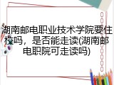 湖南邮电职业技术学院要住校吗，是否能走读(湖南邮电职院可走读吗)