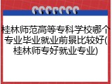 桂林师范高等专科学校哪个专业毕业就业前景比较好(桂林师专好就业专业)