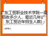 广东工贸职业技术学院一届招收多少人，最近几年(广东工贸近年招生人数)
