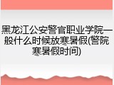 黑龙江公安警官职业学院一般什么时候放寒暑假(警院寒暑假时间)