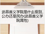 武昌首义学院是什么级别，公办还是民办(武昌首义学院属性)