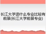 长江大学读什么专业比较有前景(长江大学前景专业)