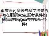 重庆医药高等专科学校是否有在职研究生,报考条件如何(重庆医药高专在职研条件)