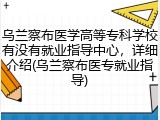 乌兰察布医学高等专科学校有没有就业指导中心，详细介绍(乌兰察布医专就业指导)