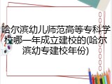 哈尔滨幼儿师范高等专科学校哪一年成立建校的(哈尔滨幼专建校年份)