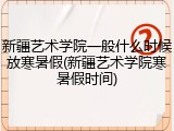 新疆艺术学院一般什么时候放寒暑假(新疆艺术学院寒暑假时间)