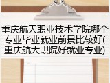 重庆航天职业技术学院哪个专业毕业就业前景比较好(重庆航天职院好就业专业)