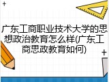 广东工商职业技术大学的思想政治教育怎么样(广东工商思政教育如何)