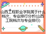 山西工程职业学院属于什么档次，专业排行分析(山西工院档次与专业排行)