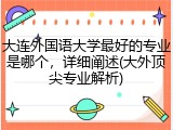 大连外国语大学最好的专业是哪个，详细阐述(大外顶尖专业解析)