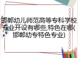 邯郸幼儿师范高等专科学校专业开设有哪些,特色在哪(邯郸幼专特色专业)