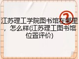 江苏理工学院图书馆在哪里，怎么样(江苏理工图书馆位置评价)