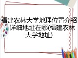 福建农林大学地理位置介绍，详细地址在哪(福建农林大学地址)