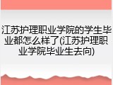江苏护理职业学院的学生毕业都怎么样了(江苏护理职业学院毕业生去向)