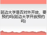 延边大学是否对外开放，要预约吗(延边大学开放预约吗)