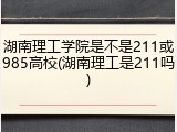 湖南理工学院是不是211或985高校(湖南理工是211吗)