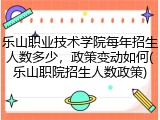 乐山职业技术学院每年招生人数多少，政策变动如何(乐山职院招生人数政策)