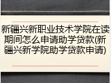 新疆兴新职业技术学院在读期间怎么申请助学贷款(新疆兴新学院助学贷款申请)
