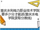 重庆水利电力职业技术学院要多少分才能进(重庆水电学院录取分数线)