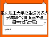 重庆理工大学招生编码多少，隶属哪个部门(重庆理工招生代码隶属)