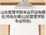 山东管理学院专业开设有哪些,特色在哪(山东管理学院专业特色)