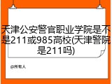 天津公安警官职业学院是不是211或985高校(天津警院是211吗)