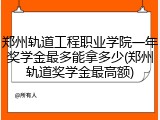 郑州轨道工程职业学院一年奖学金最多能拿多少(郑州轨道奖学金最高额)