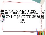 西昌学院的创始人是谁，前身是什么(西昌学院创建渊源)
