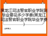 黑龙江司法警官职业学院到毕业要花多少学费(黑龙江司法警官职业学院毕业学费)