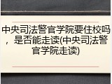 中央司法警官学院要住校吗，是否能走读(中央司法警官学院走读)
