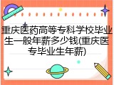 重庆医药高等专科学校毕业生一般年薪多少钱(重庆医专毕业生年薪)