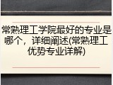 常熟理工学院最好的专业是哪个，详细阐述(常熟理工优势专业详解)